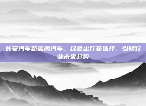 长安汽车新能源汽车,绿色出行新选择,引领行业未来趋势
