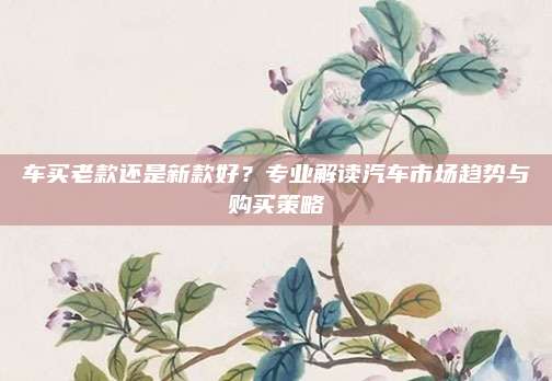 车买老款还是新款好?专业解读汽车市场趋势与购买策略