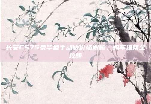 长安CS75豪华型手动版价格解析，购车指南全攻略