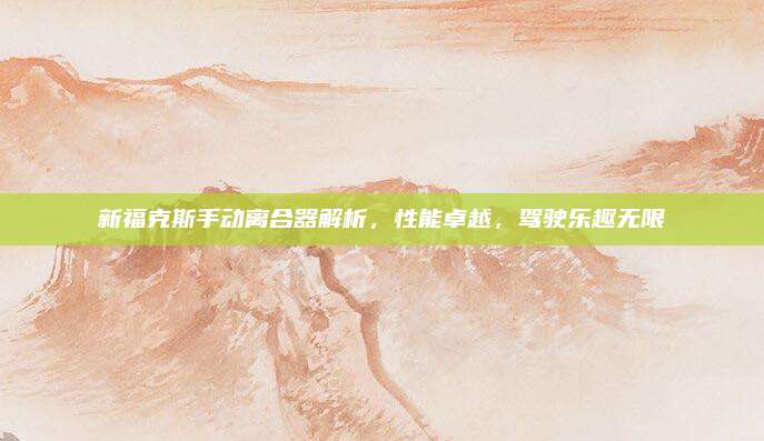 新福克斯手动离合器解析，性能卓越，驾驶乐趣无限