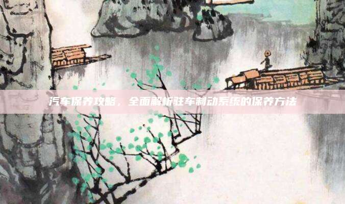 汽车保养攻略，全面解析驻车制动系统的保养方法
