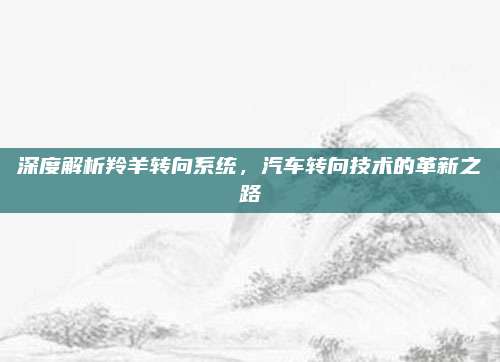 深度解析羚羊转向系统,汽车转向技术的革新之路
