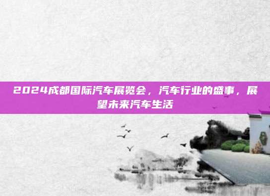 2024成都国际汽车展览会，汽车行业的盛事，展望未来汽车生活
