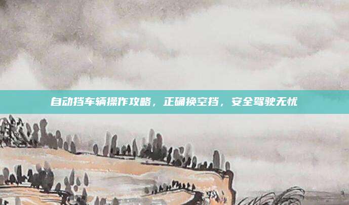 自动挡车辆操作攻略,正确换空挡,安全驾驶无忧