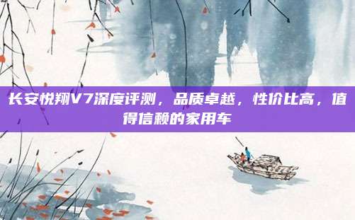 长安悦翔V7深度评测，品质卓越，性价比高，值得信赖的家用车