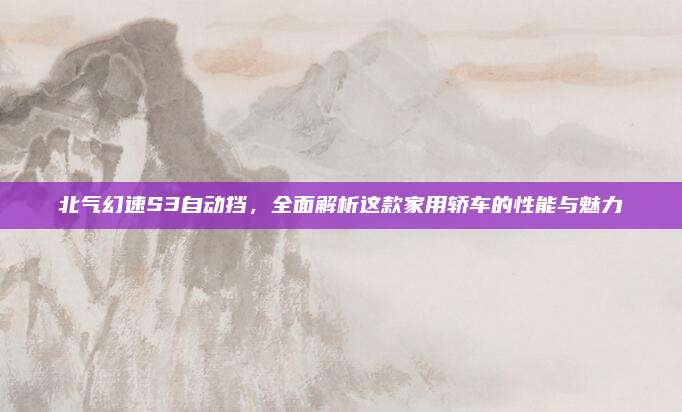 北气幻速S3自动挡,全面解析这款家用轿车的性能与魅力
