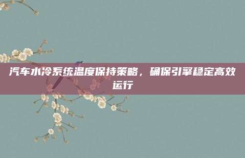 汽车水冷系统温度保持策略,确保引擎稳定高效运行