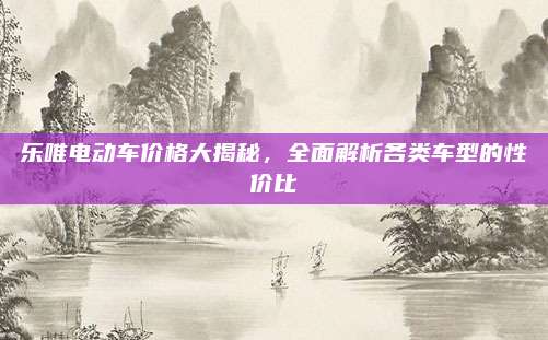 乐唯电动车价格大揭秘,全面解析各类车型的性价比