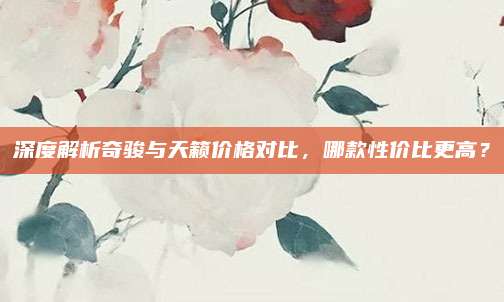 深度解析奇骏与天籁价格对比,哪款性价比更高?