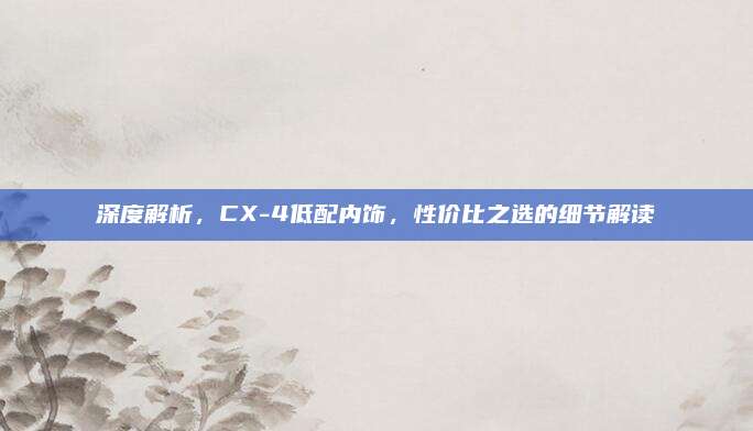 深度解析,CX-4低配内饰,性价比之选的细节解读