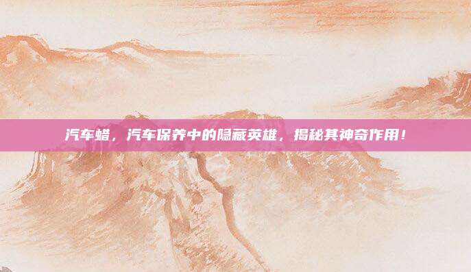 汽车蜡，汽车保养中的隐藏英雄，揭秘其神奇作用！