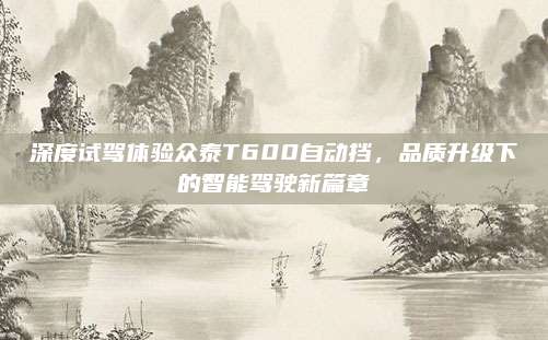 深度试驾体验众泰T600自动挡,品质升级下的智能驾驶新篇章