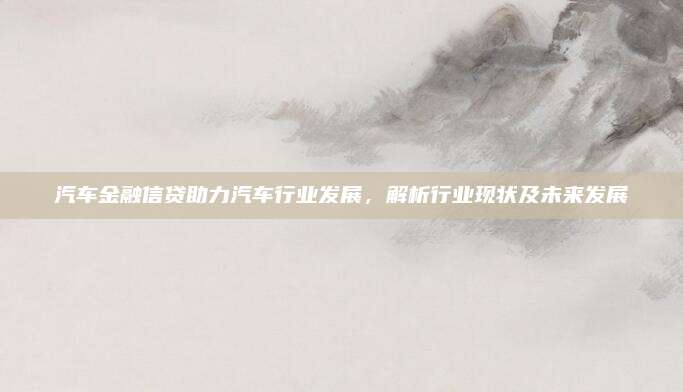 汽车金融信贷助力汽车行业发展,解析行业现状及未来发展