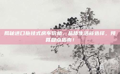 揭秘进口拖挂式房车价格,品质生活新选择,预算盘点指南!