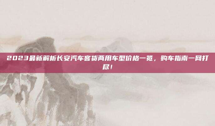 2023最新解析长安汽车客货两用车型价格一览,购车指南一网打尽!