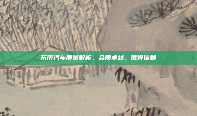 东南汽车质量解析,品质卓越,值得信赖