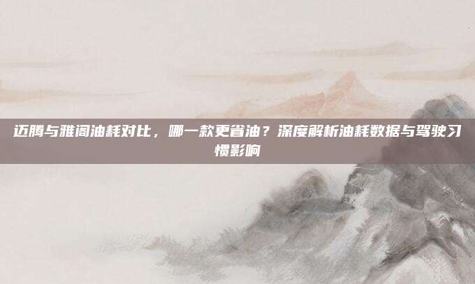 迈腾与雅阁油耗对比，哪一款更省油？深度解析油耗数据与驾驶习惯影响