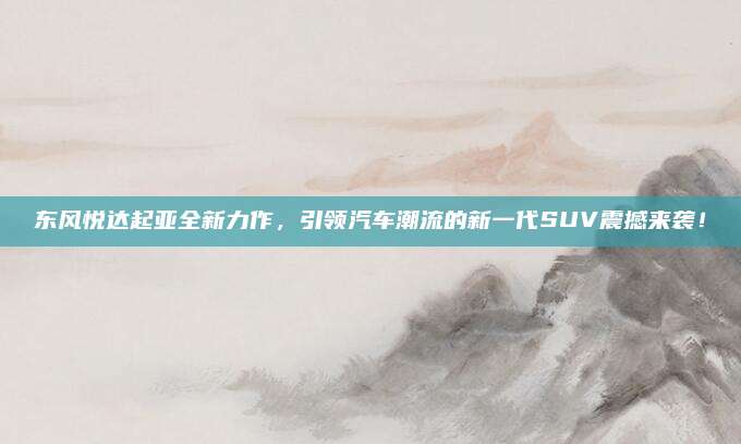 东风悦达起亚全新力作，引领汽车潮流的新一代SUV震撼来袭！
