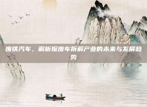 废铁汽车，解析报废车拆解产业的未来与发展趋势