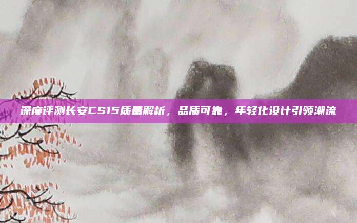深度评测长安CS15质量解析，品质可靠，年轻化设计引领潮流