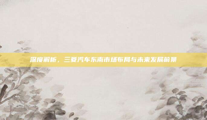 深度解析，三菱汽车东南市场布局与未来发展前景