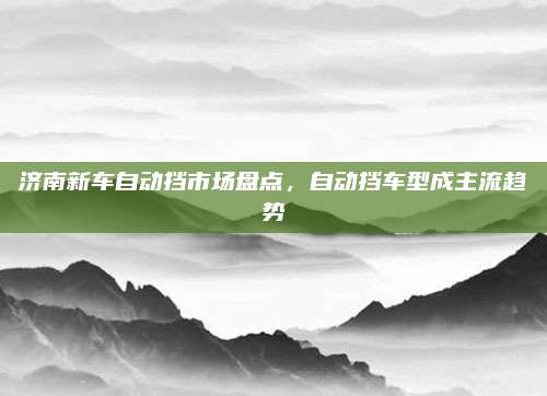 济南新车自动挡市场盘点,自动挡车型成主流趋势