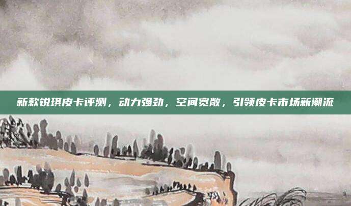 新款锐琪皮卡评测，动力强劲，空间宽敞，引领皮卡市场新潮流