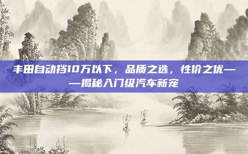 丰田自动挡10万以下，品质之选，性价之优——揭秘入门级汽车新宠