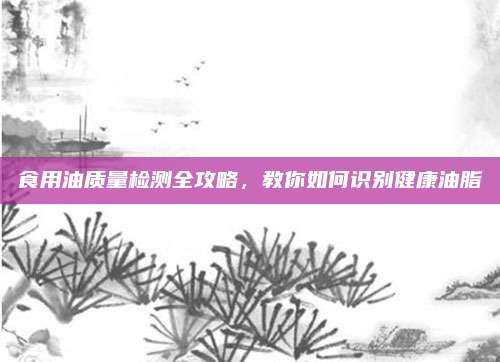食用油质量检测全攻略,教你如何识别健康油脂