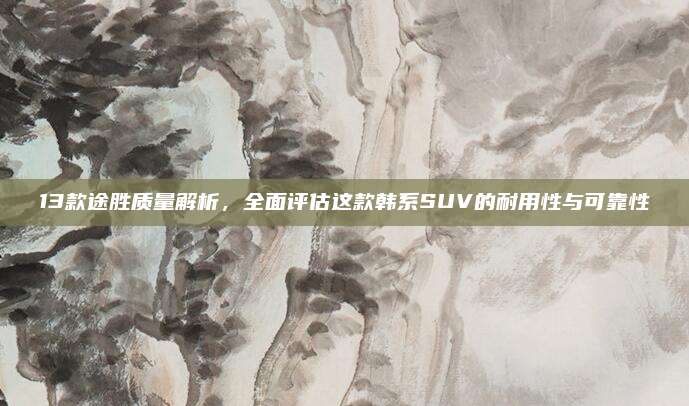 13款途胜质量解析,全面评估这款韩系SUV的耐用性与可靠性