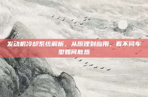 发动机冷却系统解析,从原理到应用,看不同车型如何散热