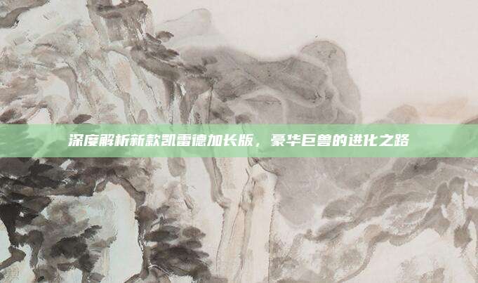深度解析新款凯雷德加长版,豪华巨兽的进化之路