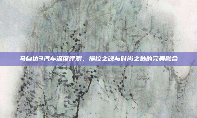 马自达3汽车深度评测,操控之魂与时尚之选的完美融合