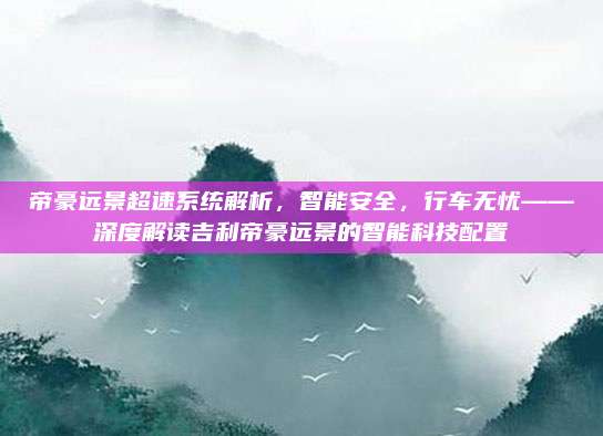 帝豪远景超速系统解析,智能安全,行车无忧——深度解读吉利帝豪远景的智能科技配置
