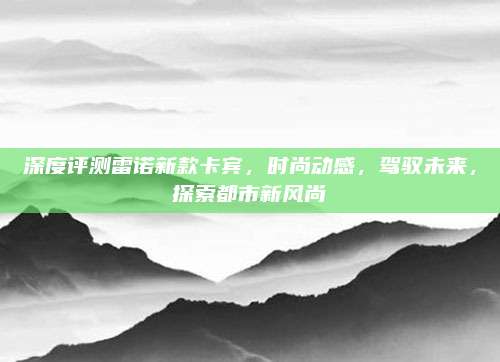 深度评测雷诺新款卡宾，时尚动感，驾驭未来，探索都市新风尚
