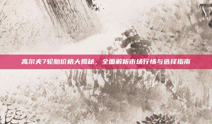 高尔夫7轮胎价格大揭秘,全面解析市场行情与选择指南