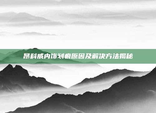 昂科威内饰划痕原因及解决方法揭秘