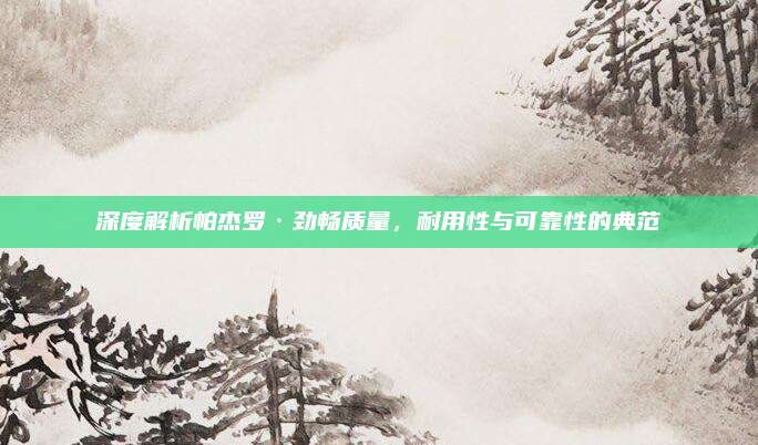 深度解析帕杰罗·劲畅质量,耐用性与可靠性的典范