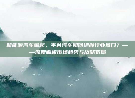 新能源汽车崛起,平台汽车如何把握行业风口?——深度解析市场趋势与战略布局