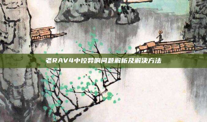 老RAV4中控异响问题解析及解决方法