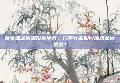 新蒙迪欧质量投诉攀升，汽车行业如何应对品质挑战？