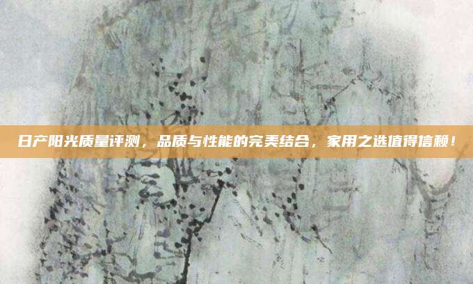 日产阳光质量评测,品质与性能的完美结合,家用之选值得信赖!