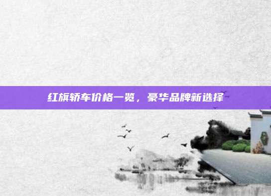 红旗轿车价格一览，豪华品牌新选择