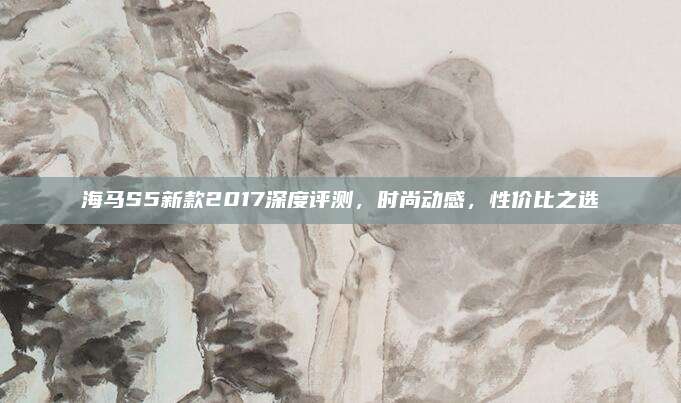 海马S5新款2017深度评测,时尚动感,性价比之选