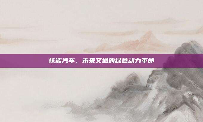 核能汽车,未来交通的绿色动力革命