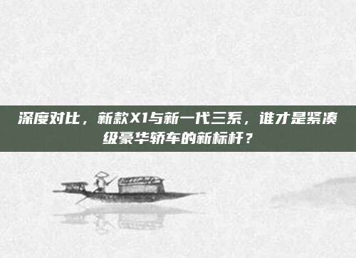 深度对比，新款X1与新一代三系，谁才是紧凑级豪华轿车的新标杆？