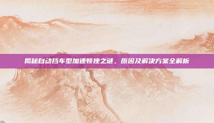 揭秘自动挡车型加速顿挫之谜，原因及解决方案全解析
