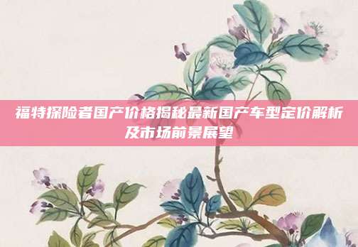 福特探险者国产价格揭秘最新国产车型定价解析及市场前景展望