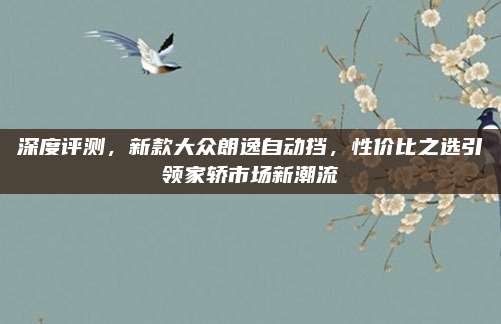 深度评测，新款大众朗逸自动挡，性价比之选引领家轿市场新潮流