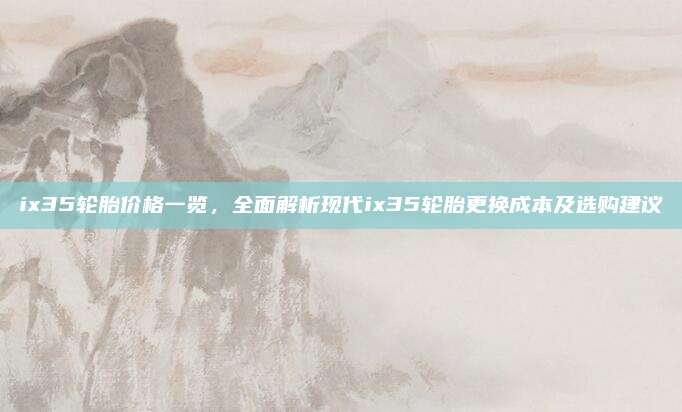 ix35轮胎价格一览,全面解析现代ix35轮胎更换成本及选购建议